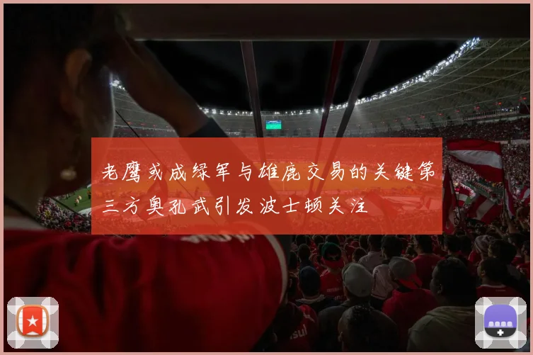 老鹰或成绿军与雄鹿交易的关键第三方奥孔武引发波士顿关注