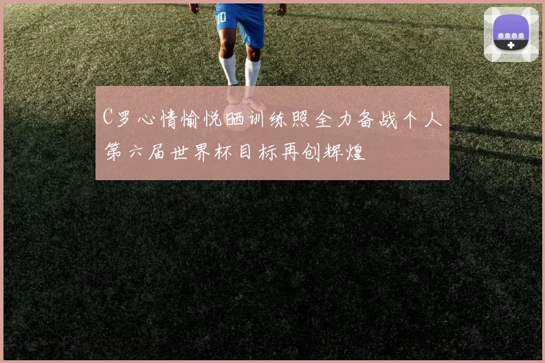 C罗心情愉悦晒训练照全力备战个人第六届世界杯目标再创辉煌