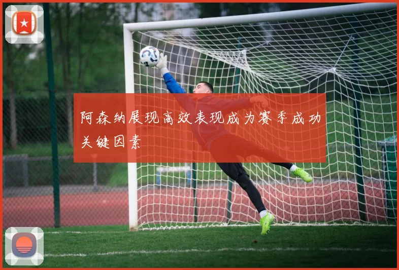 阿森纳展现高效表现成为赛季成功关键因素