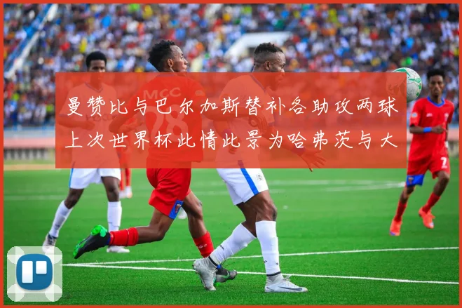 曼赞比与巴尔加斯替补各助攻两球上次世界杯此情此景为哈弗茨与大菲尔