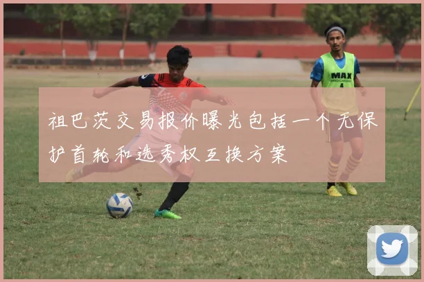 祖巴茨交易报价曝光包括一个无保护首轮和选秀权互换方案