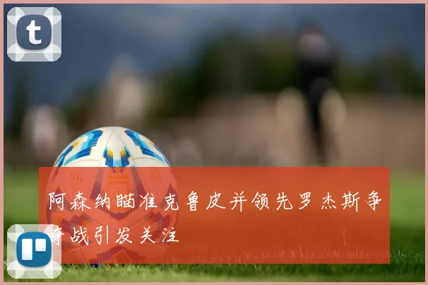 阿森纳瞄准克鲁皮并领先罗杰斯争夺战引发关注
