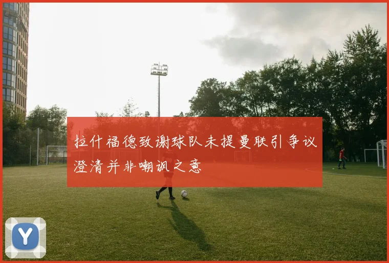 拉什福德致谢球队未提曼联引争议澄清并非嘲讽之意