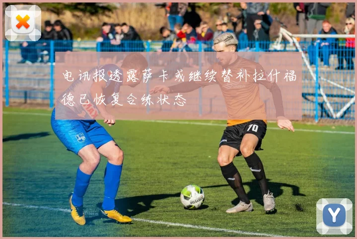 电讯报透露萨卡或继续替补拉什福德已恢复合练状态