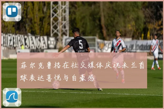 菲尔克鲁格在社交媒体庆祝米兰首球表达喜悦与自豪感