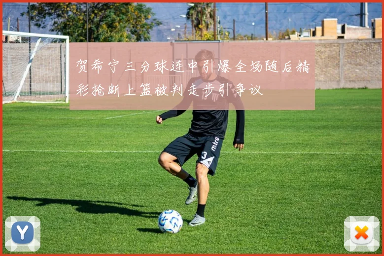 贺希宁三分球连中引爆全场随后精彩抢断上篮被判走步引争议