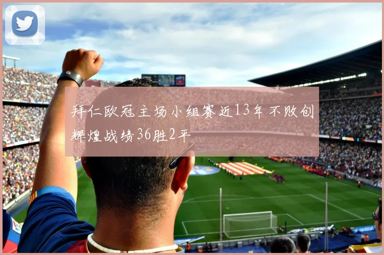 拜仁欧冠主场小组赛近13年不败创辉煌战绩36胜2平