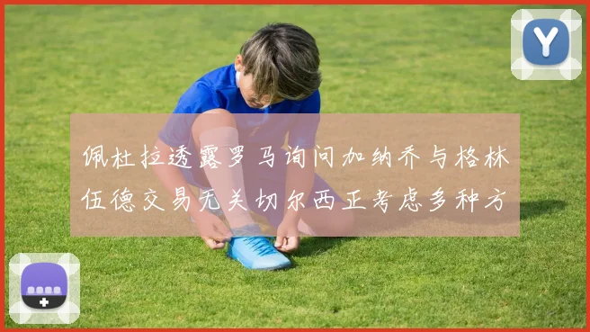 佩杜拉透露罗马询问加纳乔与格林伍德交易无关切尔西正考虑多种方案