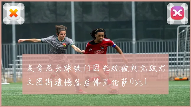 麦肯尼头球破门因犯规被判无效尤文图斯遗憾落后佛罗伦萨0比1