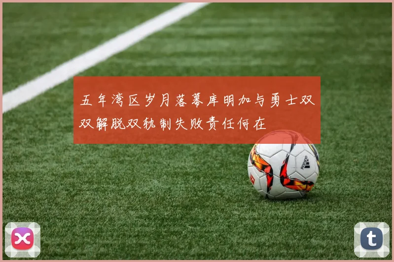 五年湾区岁月落幕库明加与勇士双双解脱双轨制失败责任何在