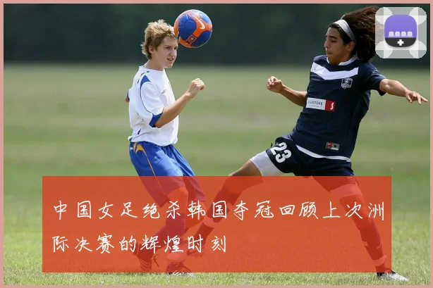 中国女足绝杀韩国夺冠回顾上次洲际决赛的辉煌时刻
