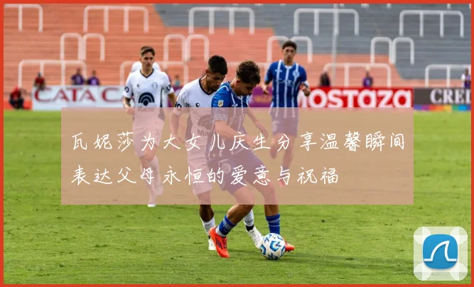瓦妮莎为大女儿庆生分享温馨瞬间表达父母永恒的爱意与祝福