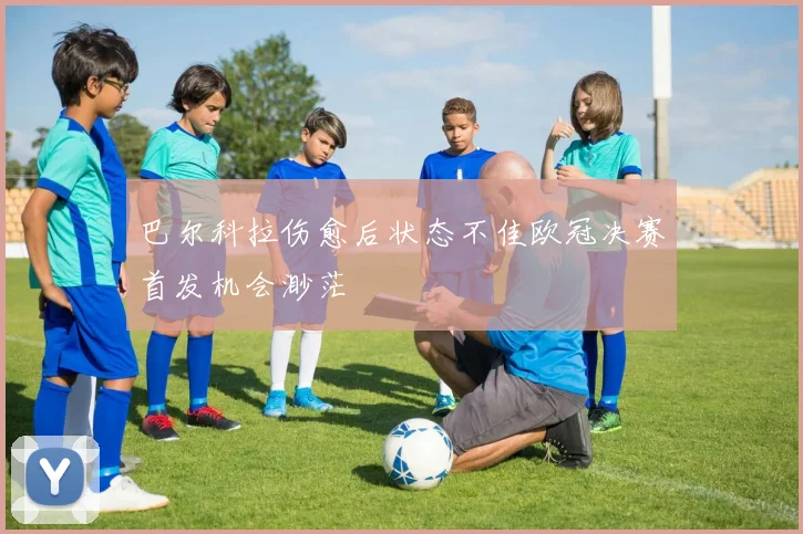 巴尔科拉伤愈后状态不佳欧冠决赛首发机会渺茫