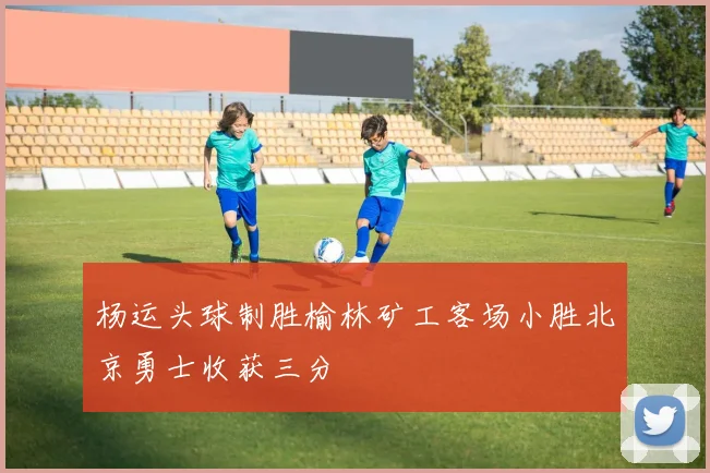 杨运头球制胜榆林矿工客场小胜北京勇士收获三分