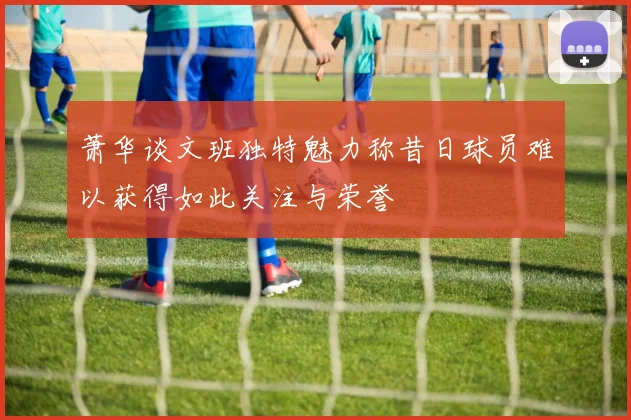 萧华谈文班独特魅力称昔日球员难以获得如此关注与荣誉