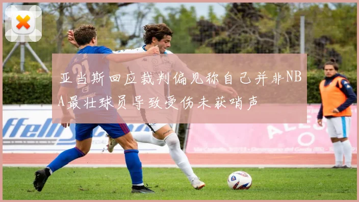 亚当斯回应裁判偏见称自己并非NBA最壮球员导致受伤未获哨声