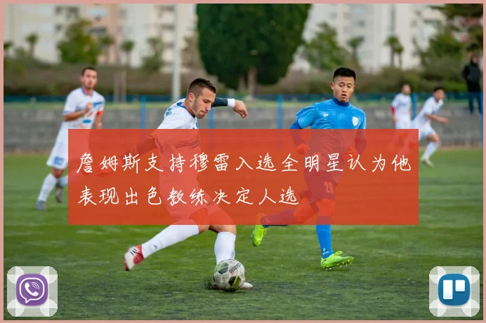 詹姆斯支持穆雷入选全明星认为他表现出色教练决定人选