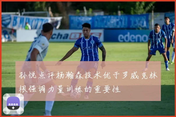 孙悦点评杨瀚森技术优于罗威克林根强调力量训练的重要性