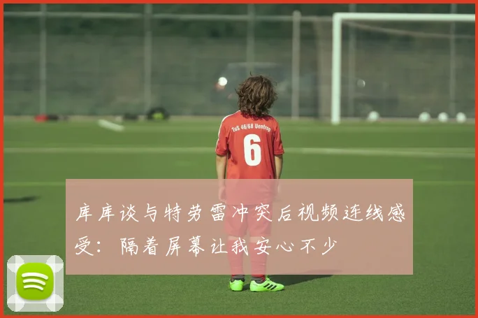 库库谈与特劳雷冲突后视频连线感受：隔着屏幕让我安心不少