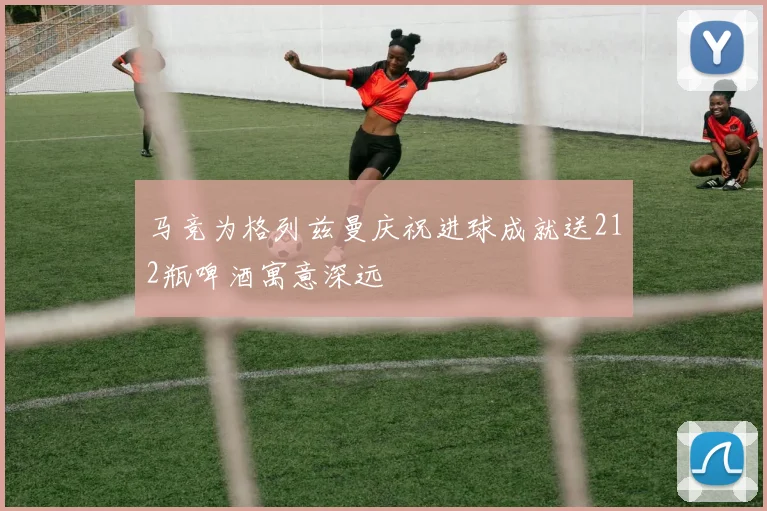 马竞为格列兹曼庆祝进球成就送212瓶啤酒寓意深远